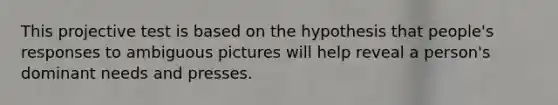 This projective test is based on the hypothesis that people's responses to ambiguous pictures will help reveal a person's dominant needs and presses.