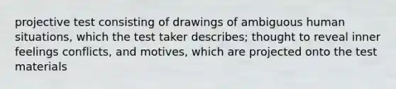 projective test consisting of drawings of ambiguous human situations, which the test taker describes; thought to reveal inner feelings conflicts, and motives, which are projected onto the test materials