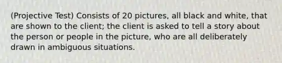 (Projective Test) Consists of 20 pictures, all black and white, that are shown to the client; the client is asked to tell a story about the person or people in the picture, who are all deliberately drawn in ambiguous situations.