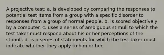 A projective test: a. is developed by comparing the responses to potential test items from a group with a specific disorder to responses from a group of normal people. b. is scored objectively by a computer. c. uses a series of ambiguous stimuli to which the test taker must respond about his or her perceptions of the stimuli. d. is a series of statements for which the test taker must indicate whether they apply to him or her.