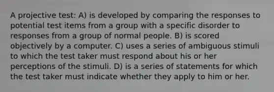 A projective test: A) is developed by comparing the responses to potential test items from a group with a specific disorder to responses from a group of normal people. B) is scored objectively by a computer. C) uses a series of ambiguous stimuli to which the test taker must respond about his or her perceptions of the stimuli. D) is a series of statements for which the test taker must indicate whether they apply to him or her.