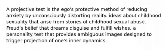 A projective test is the ego's protective method of reducing anxiety by unconsciously distorting reality. ideas about childhood sexuality that arise from stories of childhood sexual abuse. Freud's belief that dreams disguise and fulfill wishes. a personality test that provides ambiguous images designed to trigger projection of one's inner dynamics.