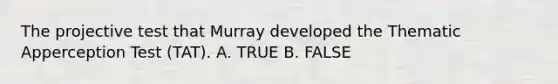 The projective test that Murray developed the Thematic Apperception Test (TAT). A. TRUE B. FALSE