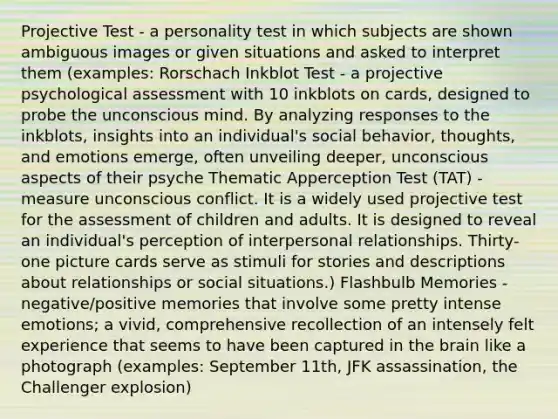 Projective Test - a personality test in which subjects are shown ambiguous images or given situations and asked to interpret them (examples: Rorschach Inkblot Test - a projective psychological assessment with 10 inkblots on cards, designed to probe the unconscious mind. By analyzing responses to the inkblots, insights into an individual's social behavior, thoughts, and emotions emerge, often unveiling deeper, unconscious aspects of their psyche Thematic Apperception Test (TAT) - measure unconscious conflict. It is a widely used projective test for the assessment of children and adults. It is designed to reveal an individual's perception of interpersonal relationships. Thirty-one picture cards serve as stimuli for stories and descriptions about relationships or social situations.) Flashbulb Memories - negative/positive memories that involve some pretty intense emotions; a vivid, comprehensive recollection of an intensely felt experience that seems to have been captured in the brain like a photograph (examples: September 11th, JFK assassination, the Challenger explosion)