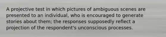 A projective test in which pictures of ambiguous scenes are presented to an individual, who is encouraged to generate stories about them; the responses supposedly reflect a projection of the respondent's unconscious processes.