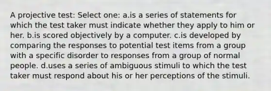 A projective test: Select one: a.is a series of statements for which the test taker must indicate whether they apply to him or her. b.is scored objectively by a computer. c.is developed by comparing the responses to potential test items from a group with a specific disorder to responses from a group of normal people. d.uses a series of ambiguous stimuli to which the test taker must respond about his or her perceptions of the stimuli.