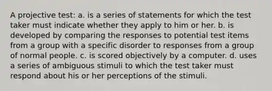 A projective test: a. is a series of statements for which the test taker must indicate whether they apply to him or her. b. is developed by comparing the responses to potential test items from a group with a specific disorder to responses from a group of normal people. c. is scored objectively by a computer. d. uses a series of ambiguous stimuli to which the test taker must respond about his or her perceptions of the stimuli.