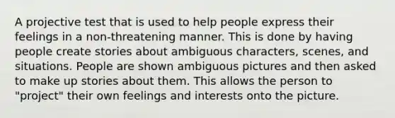 A projective test that is used to help people express their feelings in a non-threatening manner. This is done by having people create stories about ambiguous characters, scenes, and situations. People are shown ambiguous pictures and then asked to make up stories about them. This allows the person to "project" their own feelings and interests onto the picture.