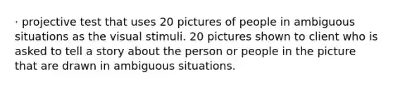 · projective test that uses 20 pictures of people in ambiguous situations as the visual stimuli. 20 pictures shown to client who is asked to tell a story about the person or people in the picture that are drawn in ambiguous situations.