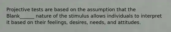 Projective tests are based on the assumption that the Blank______ nature of the stimulus allows individuals to interpret it based on their feelings, desires, needs, and attitudes.