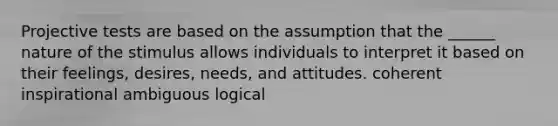 Projective tests are based on the assumption that the ______ nature of the stimulus allows individuals to interpret it based on their feelings, desires, needs, and attitudes. coherent inspirational ambiguous logical