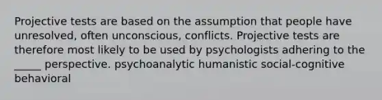 Projective tests are based on the assumption that people have unresolved, often unconscious, conflicts. Projective tests are therefore most likely to be used by psychologists adhering to the _____ perspective. psychoanalytic humanistic social-cognitive behavioral