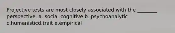 Projective tests are most closely associated with the ________ perspective. a. social-cognitive b. psychoanalytic c.humanisticd.trait e.empirical