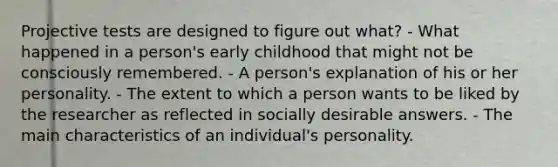 Projective tests are designed to figure out what? - What happened in a person's early childhood that might not be consciously remembered. - A person's explanation of his or her personality. - The extent to which a person wants to be liked by the researcher as reflected in socially desirable answers. - The main characteristics of an individual's personality.