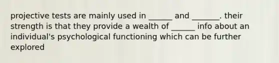 projective tests are mainly used in ______ and _______. their strength is that they provide a wealth of ______ info about an individual's psychological functioning which can be further explored