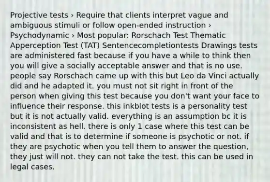 Projective tests › Require that clients interpret vague and ambiguous stimuli or follow open-ended instruction › Psychodynamic › Most popular: Rorschach Test Thematic Apperception Test (TAT) Sentencecompletiontests Drawings tests are administered fast because if you have a while to think then you will give a socially acceptable answer and that is no use. people say Rorschach came up with this but Leo da Vinci actually did and he adapted it. you must not sit right in front of the person when giving this test because you don't want your face to influence their response. this inkblot tests is a personality test but it is not actually valid. everything is an assumption bc it is inconsistent as hell. there is only 1 case where this test can be valid and that is to determine if someone is psychotic or not. if they are psychotic when you tell them to answer the question, they just will not. they can not take the test. this can be used in legal cases.