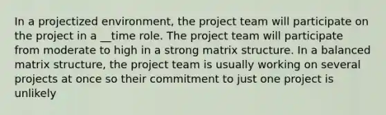 In a projectized environment, the project team will participate on the project in a __time role. The project team will participate from moderate to high in a strong matrix structure. In a balanced matrix structure, the project team is usually working on several projects at once so their commitment to just one project is unlikely