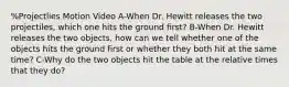 %Projectlies Motion Video A-When Dr. Hewitt releases the two projectiles, which one hits the ground first? B-When Dr. Hewitt releases the two objects, how can we tell whether one of the objects hits the ground first or whether they both hit at the same time? C-Why do the two objects hit the table at the relative times that they do?