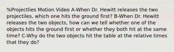 %Projectlies Motion Video A-When Dr. Hewitt releases the two projectiles, which one hits the ground first? B-When Dr. Hewitt releases the two objects, how can we tell whether one of the objects hits the ground first or whether they both hit at the same time? C-Why do the two objects hit the table at the relative times that they do?