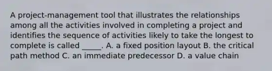 A project-management tool that illustrates the relationships among all the activities involved in completing a project and identifies the sequence of activities likely to take the longest to complete is called _____. A. a fixed position layout B. the critical path method C. an immediate predecessor D. a value chain