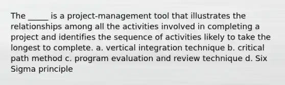 The _____ is a project-management tool that illustrates the relationships among all the activities involved in completing a project and identifies the sequence of activities likely to take the longest to complete. a. vertical integration technique b. critical path method c. program evaluation and review technique d. Six Sigma principle