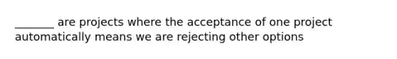 _______ are projects where the acceptance of one project automatically means we are rejecting other options