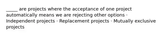 _____ are projects where the acceptance of one project automatically means we are rejecting other options · Independent projects · Replacement projects · Mutually exclusive projects