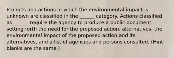 Projects and actions in which the environmental impact is unknown are classified in the ______ category. Actions classified as ______ require the agency to produce a public document setting forth the need for the proposed action, alternatives, the environmental impact of the proposed action and its alternatives, and a list of agencies and persons consulted. (Hint: blanks are the same.)