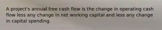 A project's annual free cash flow is the change in operating cash flow less any change in net working capital and less any change in capital spending.