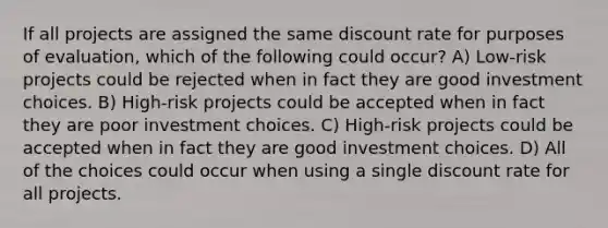 If all projects are assigned the same discount rate for purposes of evaluation, which of the following could occur? A) Low-risk projects could be rejected when in fact they are good investment choices. B) High-risk projects could be accepted when in fact they are poor investment choices. C) High-risk projects could be accepted when in fact they are good investment choices. D) All of the choices could occur when using a single discount rate for all projects.