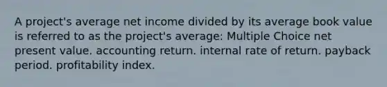 A project's average net income divided by its average book value is referred to as the project's average: Multiple Choice net present value. accounting return. internal rate of return. payback period. profitability index.