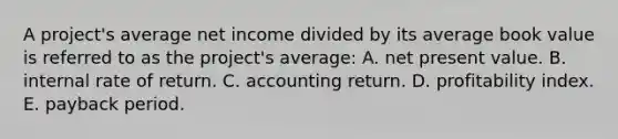 A project's average net income divided by its average book value is referred to as the project's average: A. net present value. B. internal rate of return. C. accounting return. D. profitability index. E. payback period.