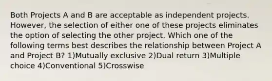 Both Projects A and B are acceptable as independent projects. However, the selection of either one of these projects eliminates the option of selecting the other project. Which one of the following terms best describes the relationship between Project A and Project B? 1)Mutually exclusive 2)Dual return 3)Multiple choice 4)Conventional 5)Crosswise