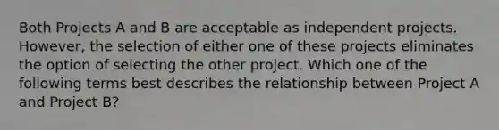 Both Projects A and B are acceptable as independent projects. However, the selection of either one of these projects eliminates the option of selecting the other project. Which one of the following terms best describes the relationship between Project A and Project B?