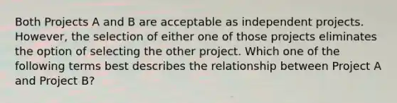 Both Projects A and B are acceptable as independent projects. However, the selection of either one of those projects eliminates the option of selecting the other project. Which one of the following terms best describes the relationship between Project A and Project B?