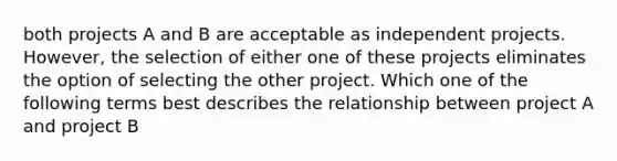 both projects A and B are acceptable as independent projects. However, the selection of either one of these projects eliminates the option of selecting the other project. Which one of the following terms best describes the relationship between project A and project B