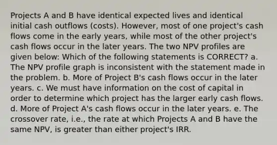 Projects A and B have identical expected lives and identical initial cash outflows (costs). However, most of one project's cash flows come in the early years, while most of the other project's cash flows occur in the later years. The two NPV profiles are given below: Which of the following statements is CORRECT? a. The NPV profile graph is inconsistent with the statement made in the problem. b. More of Project B's cash flows occur in the later years. c. We must have information on the cost of capital in order to determine which project has the larger early cash flows. d. More of Project A's cash flows occur in the later years. e. The crossover rate, i.e., the rate at which Projects A and B have the same NPV, is <a href='https://www.questionai.com/knowledge/ktgHnBD4o3-greater-than' class='anchor-knowledge'>greater than</a> either project's IRR.