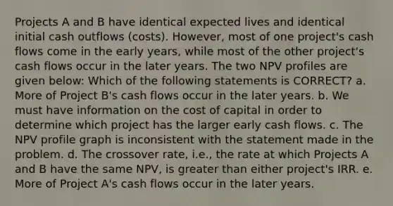 Projects A and B have identical expected lives and identical initial cash outflows (costs). However, most of one project's cash flows come in the early years, while most of the other project's cash flows occur in the later years. The two NPV profiles are given below: Which of the following statements is CORRECT? a. More of Project B's cash flows occur in the later years. b. We must have information on the cost of capital in order to determine which project has the larger early cash flows. c. The NPV profile graph is inconsistent with the statement made in the problem. d. The crossover rate, i.e., the rate at which Projects A and B have the same NPV, is greater than either project's IRR. e. More of Project A's cash flows occur in the later years.