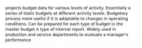 projects budget data for various levels of activity. Essentially a series of static budgets at different activity levels. Budgetary process more useful if it is adaptable to changes in operating conditions. Can be prepared for each type of budget in the master budget A type of internal report. Widely used in production and service departments to evaluate a manager's performance