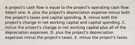 A project's cash flow is equal to the project's operating cash flow: Select one: A. plus the project's depreciation expense minus both the project's taxes and capital spending. B. minus both the project's change in net working capital and capital spending. C. minus the project's change in net working capital plus all of the depreciation expenses. D. plus the project's depreciation expenses minus the project's taxes. E. minus the project's taxes.