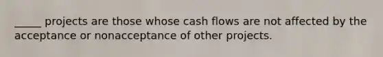 _____ projects are those whose cash flows are not affected by the acceptance or nonacceptance of other projects.