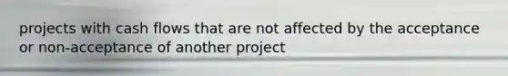 projects with cash flows that are not affected by the acceptance or non-acceptance of another project