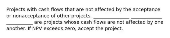 Projects with cash flows that are not affected by the acceptance or nonacceptance of other projects. _______________ _____________ ___________ are projects whose cash flows are not affected by one another. If NPV exceeds zero, accept the project.