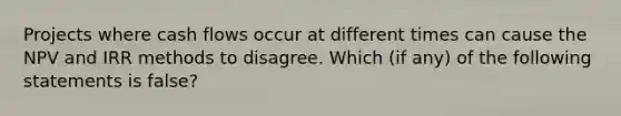 Projects where cash flows occur at different times can cause the NPV and IRR methods to disagree. Which (if any) of the following statements is false?