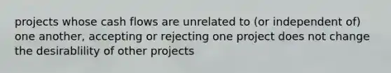 projects whose cash flows are unrelated to (or independent of) one another, accepting or rejecting one project does not change the desirablility of other projects