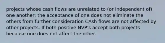 projects whose cash flows are unrelated to (or independent of) one another; the acceptance of one does not eliminate the others from further consideration CAsh flows are not affected by other projects. If both positive NVP's accept both projects because one does not affect the other.