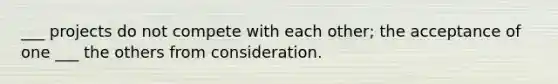 ___ projects do not compete with each other; the acceptance of one ___ the others from consideration.