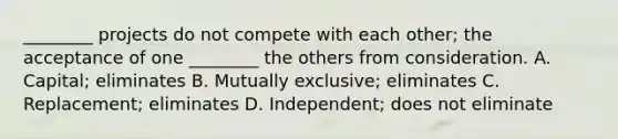 ________ projects do not compete with each​ other; the acceptance of one​ ________ the others from consideration. A. ​Capital; eliminates B. Mutually​ exclusive; eliminates C. ​Replacement; eliminates D. ​Independent; does not eliminate