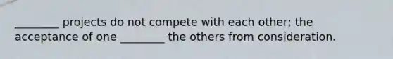 ________ projects do not compete with each other; the acceptance of one ________ the others from consideration.