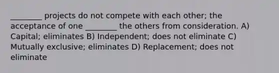 ________ projects do not compete with each other; the acceptance of one ________ the others from consideration. A) Capital; eliminates B) Independent; does not eliminate C) Mutually exclusive; eliminates D) Replacement; does not eliminate